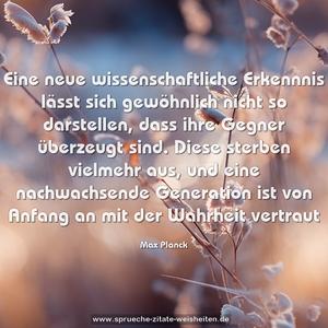 Eine neue wissenschaftliche Erkennnis lässt sich gewöhnlich nicht so darstellen, dass ihre Gegner überzeugt sind. Diese sterben vielmehr aus, und eine nachwachsende Generation ist von Anfang an mit der Wahrheit vertraut