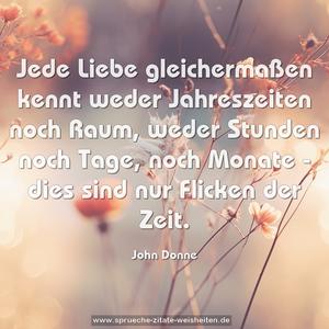 Jede Liebe gleichermaßen kennt weder Jahreszeiten noch Raum,
weder Stunden noch Tage, noch Monate -
dies sind nur Flicken der Zeit.