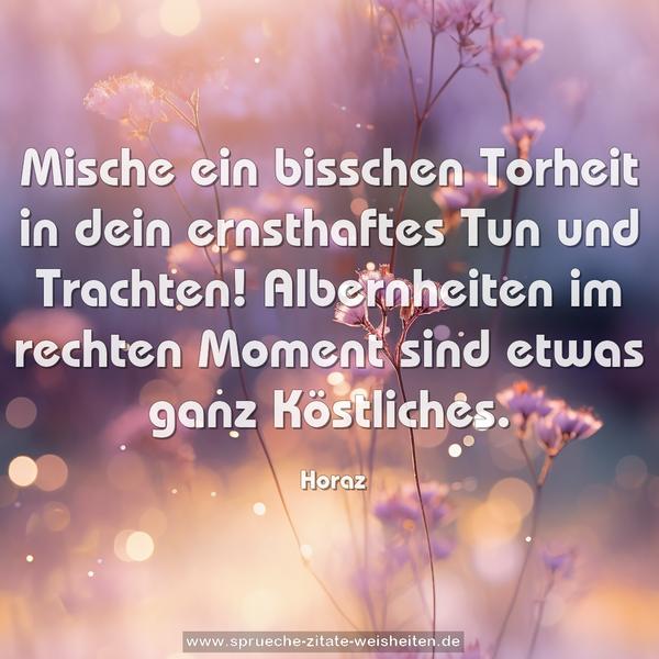 Mische ein bisschen Torheit
in dein ernsthaftes Tun und Trachten!
Albernheiten im rechten Moment
sind etwas ganz Köstliches.