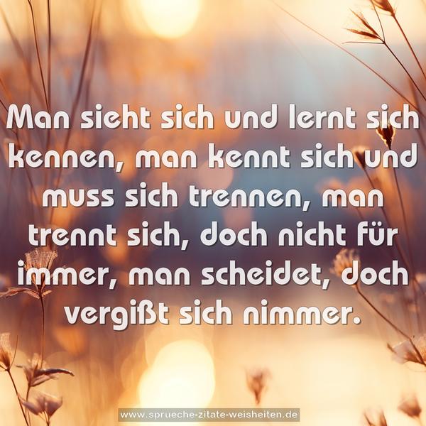 Man sieht sich und lernt sich kennen,
man kennt sich und muss sich trennen,
man trennt sich, doch nicht für immer,
man scheidet, doch vergißt sich nimmer.