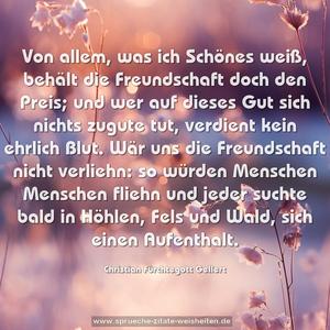 Von allem, was ich Schönes weiß, behält die Freundschaft doch den Preis;
und wer auf dieses Gut sich nichts zugute tut,
verdient kein ehrlich Blut.
Wär uns die Freundschaft nicht verliehn: so würden Menschen Menschen fliehn und jeder suchte bald
in Höhlen, Fels und Wald, sich einen Aufenthalt.