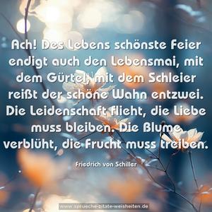 Ach! Des Lebens schönste Feier
endigt auch den Lebensmai,
mit dem Gürtel, mit dem Schleier
reißt der schöne Wahn entzwei.
Die Leidenschaft flieht,
die Liebe muss bleiben.
Die Blume verblüht,
die Frucht muss treiben.