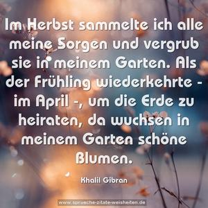 Im Herbst sammelte ich alle meine Sorgen
und vergrub sie in meinem Garten.
Als der Frühling wiederkehrte - im April -,
um die Erde zu heiraten,
da wuchsen in meinem Garten schöne Blumen.