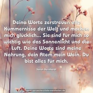 Deine Worte zerstreuen alle Kümmernisse der Welt und machen mich glücklich...
Sie sind für mich so wichtig wie das Sonnenlicht und die Luft.
Deine Worte sind meine Nahrung, dein Atem mein Wein.
Du bist alles für mich.