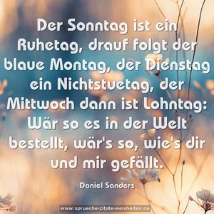 Der Sonntag ist ein Ruhetag,
drauf folgt der blaue Montag,
der Dienstag ein Nichtstuetag,
der Mittwoch dann ist Lohntag:
Wär so es in der Welt bestellt,
wär's so, wie's dir und mir gefällt.