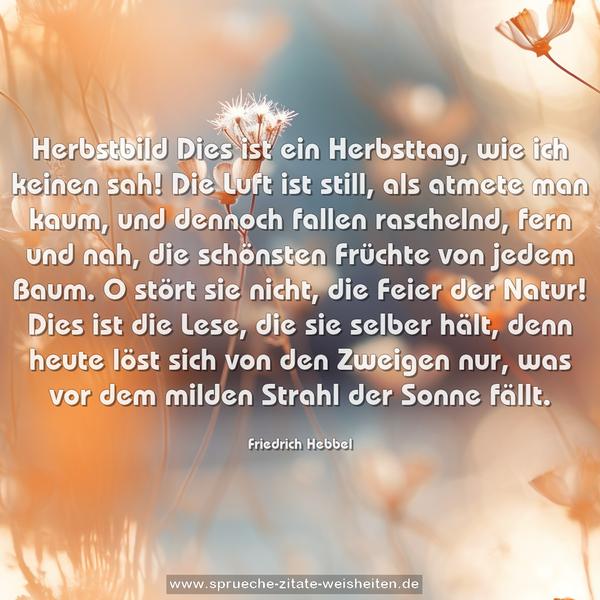 Herbstbild
Dies ist ein Herbsttag, wie ich keinen sah!
Die Luft ist still, als atmete man kaum,
und dennoch fallen raschelnd, fern und nah,
die schönsten Früchte von jedem Baum.
O stört sie nicht, die Feier der Natur!
Dies ist die Lese, die sie selber hält,
denn heute löst sich von den Zweigen nur,
was vor dem milden Strahl der Sonne fällt.