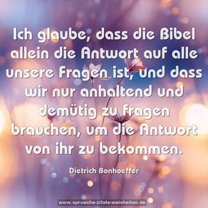 Ich glaube, dass die Bibel allein
die Antwort auf alle unsere Fragen ist,
und dass wir nur anhaltend und demütig zu fragen brauchen,
um die Antwort von ihr zu bekommen.