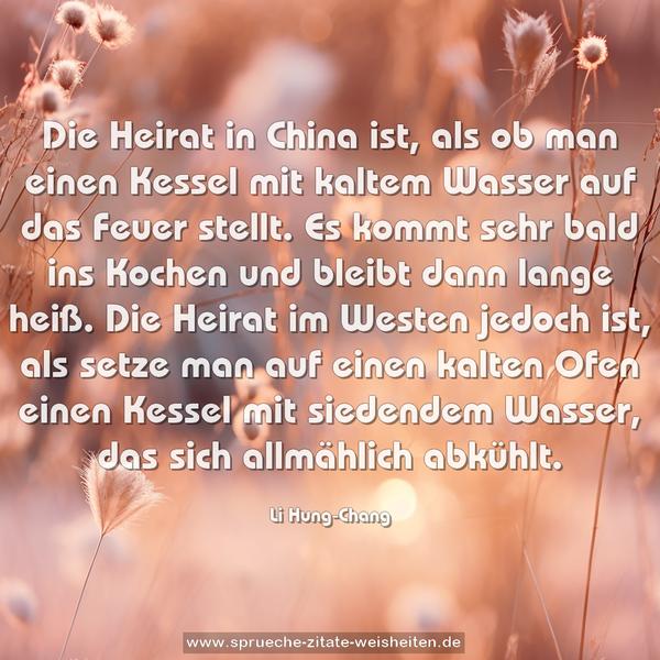 Die Heirat in China ist, als ob man einen Kessel mit kaltem Wasser auf das Feuer stellt. Es kommt sehr bald ins Kochen und bleibt dann lange heiß. Die Heirat im Westen jedoch ist, als setze man auf einen kalten Ofen einen Kessel mit siedendem Wasser, das sich allmählich abkühlt.