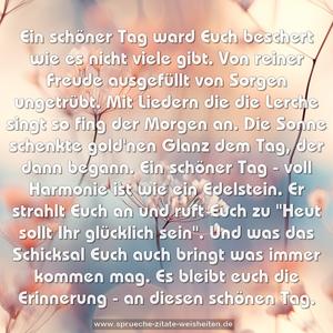 Ein schöner Tag ward Euch beschert
wie es nicht viele gibt.
Von reiner Freude ausgefüllt
von Sorgen ungetrübt.
Mit Liedern die die Lerche singt
so fing der Morgen an.
Die Sonne schenkte gold'nen Glanz
dem Tag, der dann begann.
Ein schöner Tag - voll Harmonie
ist wie ein Edelstein.
Er strahlt Euch an und ruft Euch zu
"Heut sollt Ihr glücklich sein".
Und was das Schicksal Euch auch bringt
was immer kommen mag.
Es bleibt euch die Erinnerung -
an diesen schönen Tag.