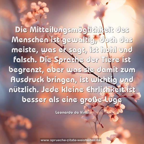 Die Mitteilungsmöglichkeit des Menschen ist gewaltig, doch das meiste, was er sagt, ist hohl und falsch. Die Sprache der Tiere ist begrenzt, aber was sie damit zum Ausdruck bringen, ist wichtig und nützlich. Jede kleine Ehrlichkeit ist besser als eine große Lüge