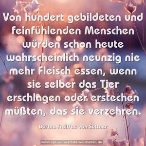 Von hundert gebildeten und feinfühlenden Menschen würden schon heute wahrscheinlich neunzig nie mehr Fleisch essen, wenn sie selber das Tier erschlagen oder erstechen müßten, das sie verzehren.