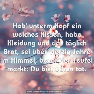 Hab' unterm Kopf ein weiches Kissen,
habe Kleidung und das täglich Brot,
sei über vierzig Jahre im Himmel,
bevor der Teufel merkt: Du bist schon tot.