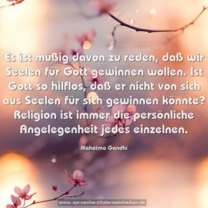 Es ist müßig davon zu reden, daß wir Seelen für Gott gewinnen wollen. Ist Gott so hilflos, daß er nicht von sich aus Seelen für sich gewinnen könnte? Religion ist immer die persönliche Angelegenheit jedes einzelnen. 