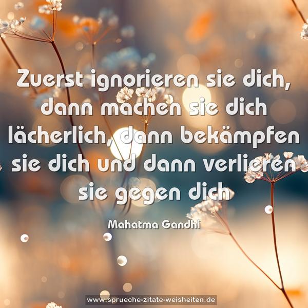 Zuerst ignorieren sie dich,
dann machen sie dich lächerlich,
dann bekämpfen sie dich
und dann verlieren sie gegen dich