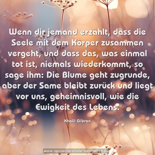 Wenn dir jemand erzählt, dass die Seele mit dem Körper zusammen vergeht, und dass das, was einmal tot ist, niemals wiederkommt, so sage ihm:
Die Blume geht zugrunde, aber der Same bleibt zurück
und liegt vor uns, geheimnisvoll, wie die Ewigkeit des Lebens.