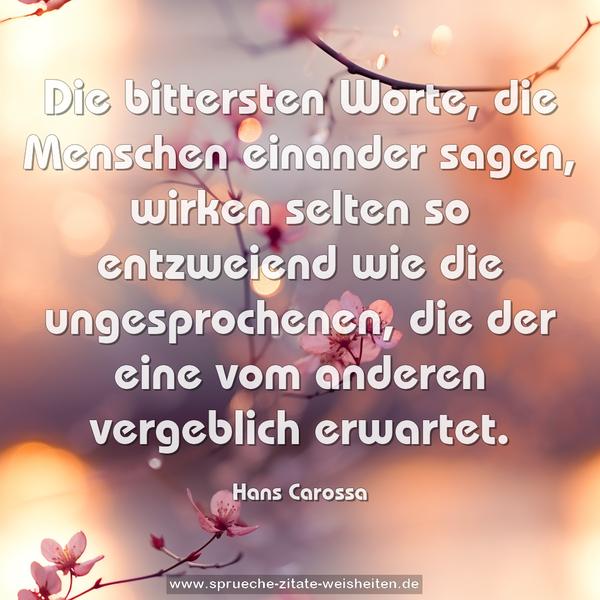Die bittersten Worte, die Menschen einander sagen,
wirken selten so entzweiend
wie die ungesprochenen,
die der eine vom anderen vergeblich erwartet.