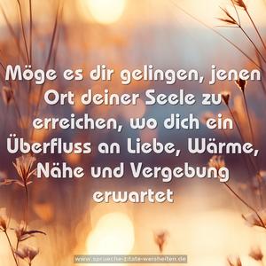 Möge es dir gelingen,
jenen Ort deiner Seele zu erreichen,
wo dich ein Überfluss an Liebe,
Wärme, Nähe und Vergebung erwartet