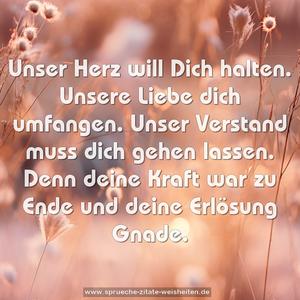 Unser Herz will Dich halten.
Unsere Liebe dich umfangen.
Unser Verstand muss dich gehen lassen.
Denn deine Kraft war zu Ende
und deine Erlösung Gnade.