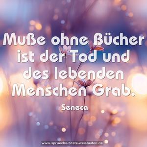 Muße ohne Bücher ist der Tod
und des lebenden Menschen Grab.