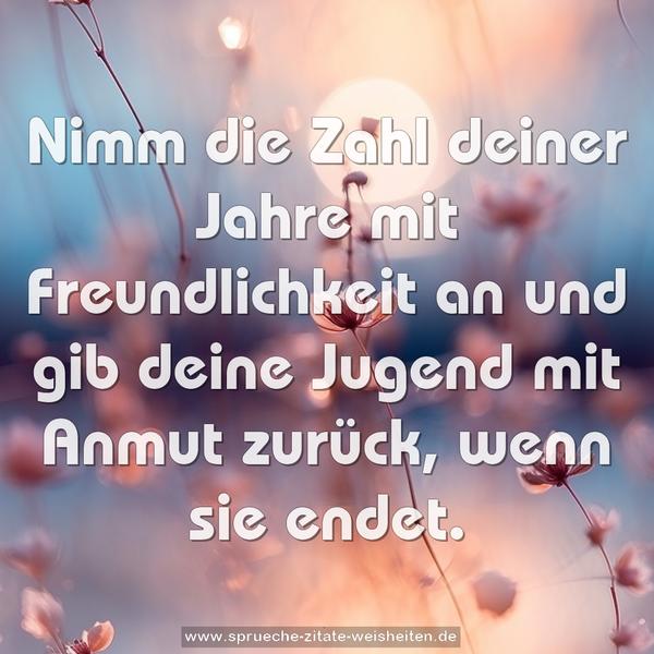 Nimm die Zahl deiner Jahre mit Freundlichkeit an
und gib deine Jugend mit Anmut zurück, wenn sie endet.