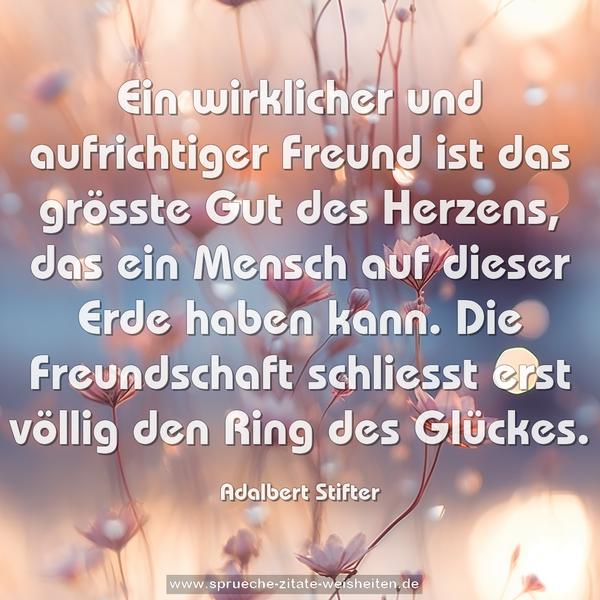 Ein wirklicher und aufrichtiger Freund
ist das grösste Gut des Herzens,
das ein Mensch auf dieser Erde haben kann.
Die Freundschaft schliesst erst völlig den Ring des Glückes. 