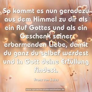 So kommt es nun geradezu aus dem Himmel zu dir
als ein Ruf Gottes und als ein Geschenk seiner
erbarmenden Liebe, damit du ganz du selber werdest
und in Gott deine Erfüllung findest.