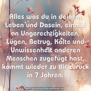 Alles was du in deinem Leben und Dasein,
einmal an Ungerechtigkeiten, Lügen, Betrug, Kälte und Unwissenheit anderen Menschen zugefügt hast,
kommt wieder zu dir zurück in 7 Jahren.