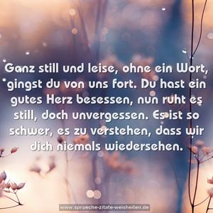 Ganz still und leise, ohne ein Wort,
gingst du von uns fort.
Du hast ein gutes Herz besessen,
nun ruht es still, doch unvergessen.
Es ist so schwer, es zu verstehen,
dass wir dich niemals wiedersehen.