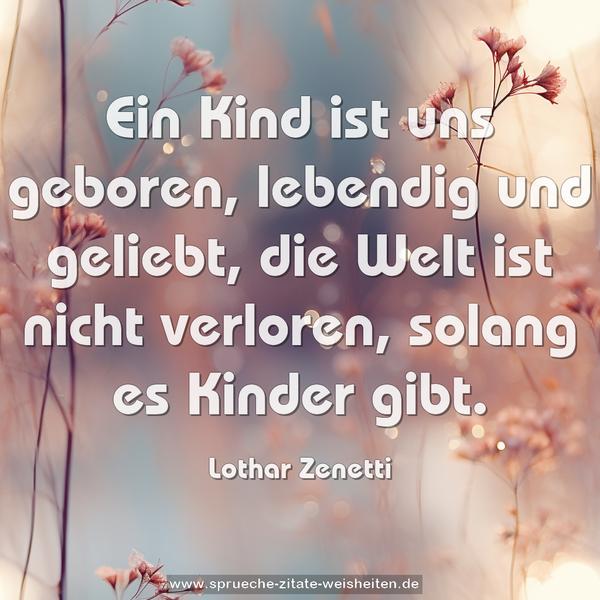 Ein Kind ist uns geboren,
lebendig und geliebt,
die Welt ist nicht verloren,
solang es Kinder gibt.