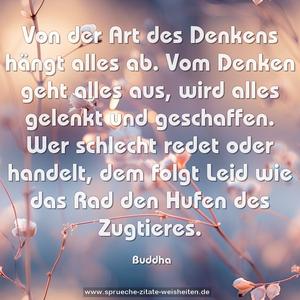 Von der Art des Denkens hängt alles ab.
Vom Denken geht alles aus, wird alles gelenkt und geschaffen. Wer schlecht redet oder handelt,
dem folgt Leid wie das Rad den Hufen des Zugtieres.