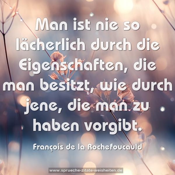 Man ist nie so lächerlich durch die Eigenschaften,
die man besitzt, wie durch jene, die man zu haben vorgibt.