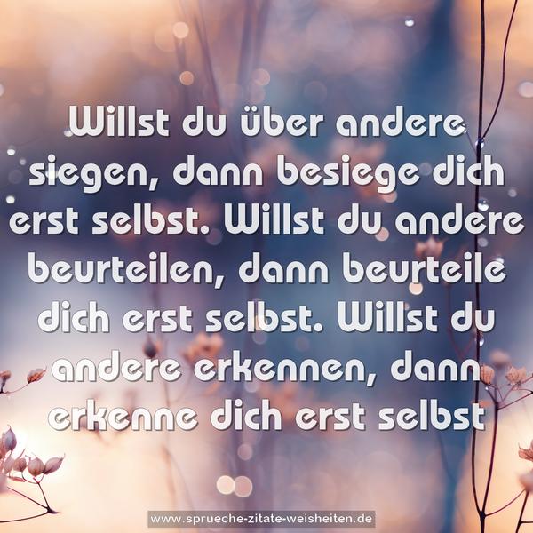 Willst du über andere siegen,
dann besiege dich erst selbst.
Willst du andere beurteilen,
dann beurteile dich erst selbst.
Willst du andere erkennen,
dann erkenne dich erst selbst