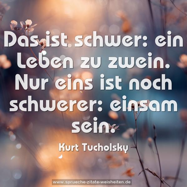 Das ist schwer: ein Leben zu zwein.
Nur eins ist noch schwerer: einsam sein.
