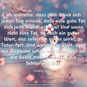 Ich wünsche, dass dein Glück sich jeden Tag erneue,
dass eine gute Tat dich jede Stund´erfreue!
Und wenn nicht eine Tat, so doch ein gutes Wort,
das selbst im guten wirkt, zu Taten fort.
Und wenn kein Wort, doch ein Gedanke schön und wahr,
der dir die Seele mach´und rings die Schöpfung klar.
