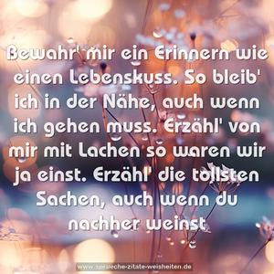 Bewahr' mir ein Erinnern
wie einen Lebenskuss.
So bleib' ich in der Nähe,
auch wenn ich gehen muss.
Erzähl' von mir mit Lachen
so waren wir ja einst.
Erzähl' die tollsten Sachen,
auch wenn du nachher weinst