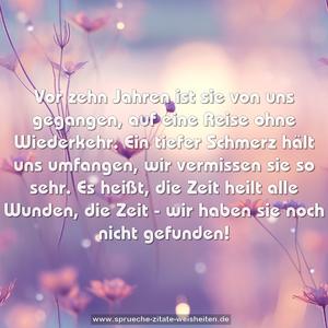 Vor zehn Jahren ist sie von uns gegangen,
auf eine Reise ohne Wiederkehr.
Ein tiefer Schmerz hält uns umfangen,
wir vermissen sie so sehr.
Es heißt, die Zeit heilt alle Wunden,
die Zeit - wir haben sie noch nicht gefunden!