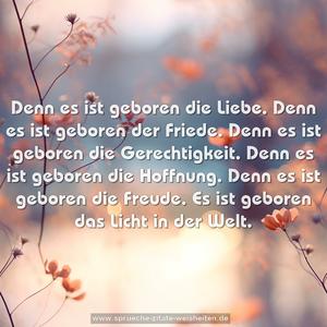 Denn es ist geboren die Liebe.
Denn es ist geboren der Friede.
Denn es ist geboren die Gerechtigkeit.
Denn es ist geboren die Hoffnung.
Denn es ist geboren die Freude.
Es ist geboren das Licht in der Welt.