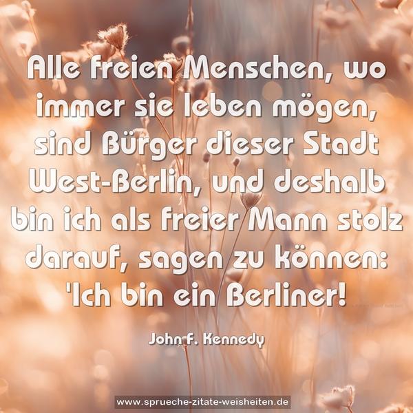 Alle freien Menschen, wo immer sie leben mögen, sind Bürger dieser Stadt West-Berlin, und deshalb bin ich als freier Mann stolz darauf, sagen zu können: 'Ich bin ein Berliner!