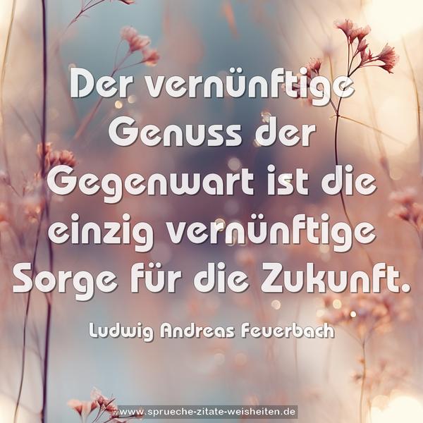 Der vernünftige Genuss der Gegenwart
ist die einzig vernünftige Sorge für die Zukunft.