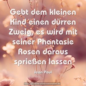 Gebt dem kleinen Kind einen dürren Zweig,
es wird mit seiner Phantasie
Rosen daraus sprießen lassen