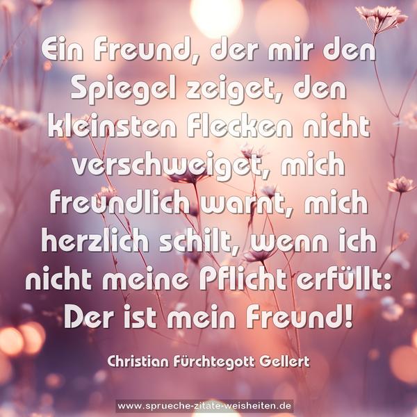 Ein Freund, der mir den Spiegel zeiget,
den kleinsten Flecken nicht verschweiget,
mich freundlich warnt, mich herzlich schilt,
wenn ich nicht meine Pflicht erfüllt:
Der ist mein Freund!