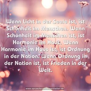 Wenn Licht in der Seele ist,
ist Schönheit im Menschen.
Wenn Schönheit im Menschen ist,
ist Harmonie im Haus.
Wenn Harmonie im Haus ist,
ist Ordnung in der Nation.
Wenn Ordnung in der Nation ist,
ist Frieden in der Welt. 