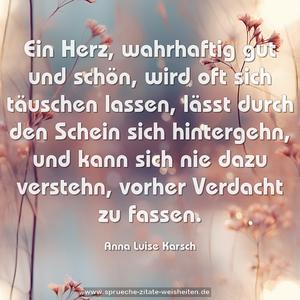 Ein Herz, wahrhaftig gut und schön,
wird oft sich täuschen lassen,
lässt durch den Schein sich hintergehn,
und kann sich nie dazu verstehn,
vorher Verdacht zu fassen.