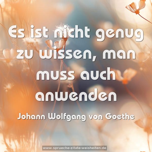Es ist nicht genug zu wissen,
man muss auch anwenden