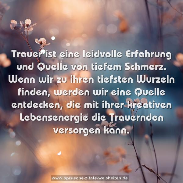 Trauer ist eine leidvolle Erfahrung und Quelle von tiefem Schmerz.
Wenn wir zu ihren tiefsten Wurzeln finden,
werden wir eine Quelle entdecken,
die mit ihrer kreativen Lebensenergie die Trauernden versorgen kann.