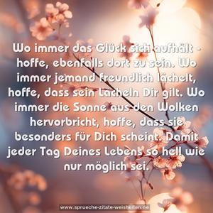 Wo immer das Glück sich aufhält -
hoffe, ebenfalls dort zu sein.
Wo immer jemand freundlich lächelt,
hoffe, dass sein Lächeln Dir gilt.
Wo immer die Sonne aus den Wolken hervorbricht,
hoffe, dass sie besonders für Dich scheint.
Damit jeder Tag Deines Lebens so hell wie nur möglich sei.