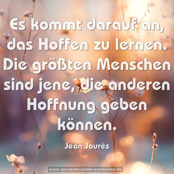 Es kommt darauf an, das Hoffen zu lernen.
Die größten Menschen sind jene,
die anderen Hoffnung geben können.