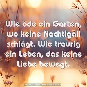 Wie öde ein Garten, wo keine Nachtigall schlägt.
Wie traurig ein Leben, das keine Liebe bewegt.