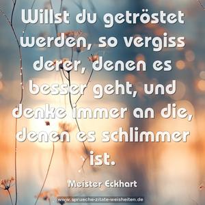 Willst du getröstet werden,
so vergiss derer,
denen es besser geht,
und denke immer an die,
denen es schlimmer ist.