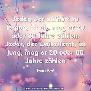 Jeder, der aufhört zu lernen, ist alt,
mag er 20 oder 80 Jahre zählen.
Jeder, der weiterlernt, ist jung,
mag er 20 oder 80 Jahre zählen